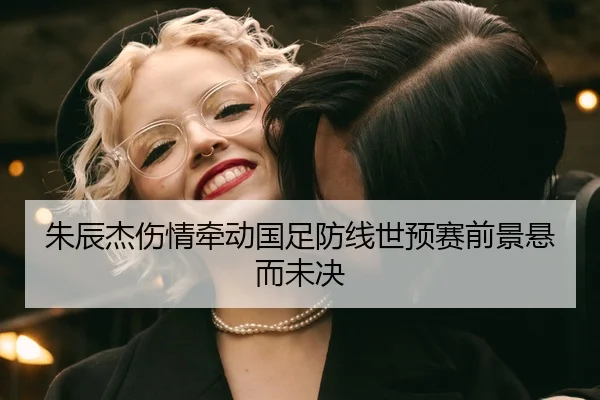 朱辰杰伤情牵动国足防线世预赛前景悬而未决