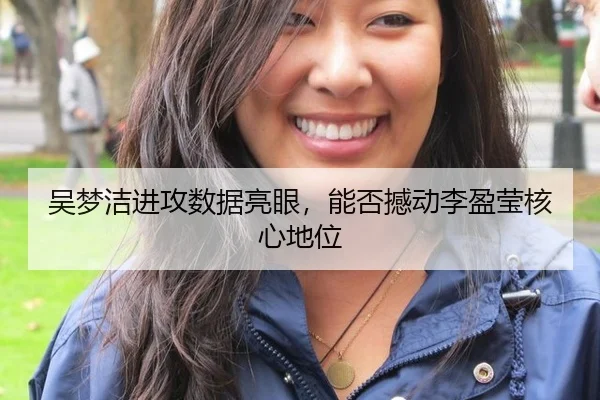 吴梦洁进攻数据亮眼，能否撼动李盈莹核心地位